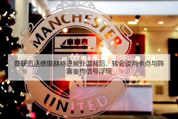 曼联追逐德里赫特进展升温背后，转会谈判卡点与阵容重构信号浮现